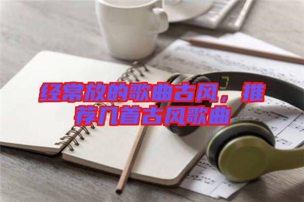 經(jīng)常放的歌曲古風(fēng)，推薦幾首古風(fēng)歌曲