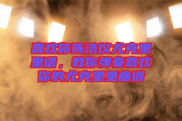 喜歡你陳潔儀尤克里里譜，教你彈奏喜歡你的尤克里里曲譜