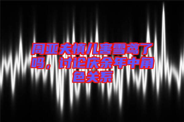 周亞夫慎兒害雪鳶了嗎，討論慶余年中角色關(guān)系