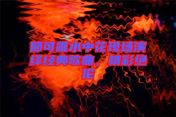 郁可唯水中花現(xiàn)場演繹經(jīng)典歌曲，精彩絕倫