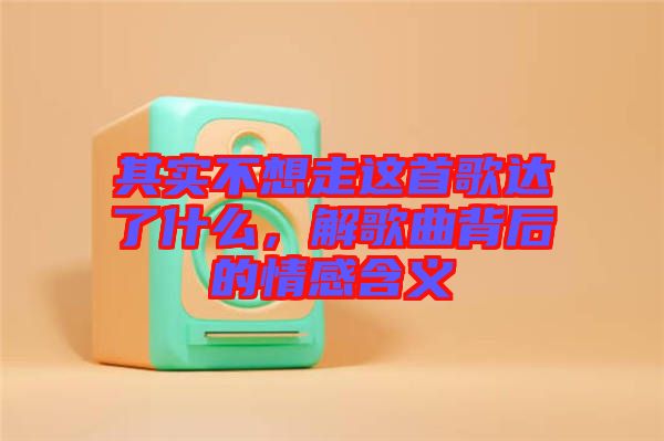 其實(shí)不想走這首歌達(dá)了什么，解歌曲背后的情感含義
