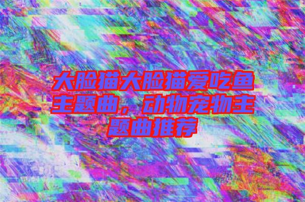 大臉貓大臉貓愛吃魚主題曲，動物寵物主題曲推薦