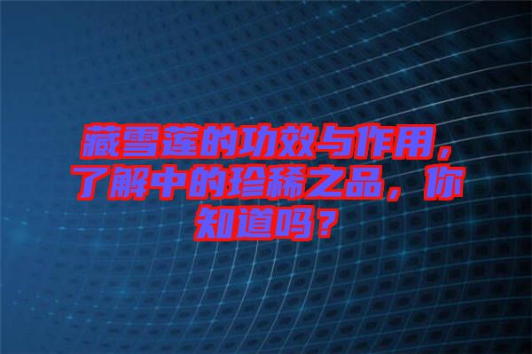 藏雪蓮的功效與作用，了解中的珍稀之品，你知道嗎？