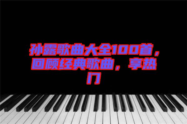 孫露歌曲大全100首，回顧經(jīng)典歌曲，享熱門