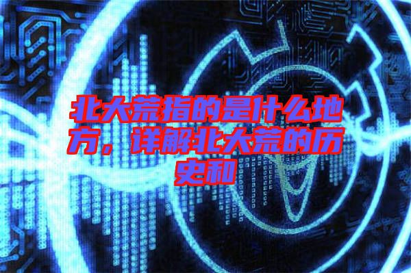 北大荒指的是什么地方，詳解北大荒的歷史和