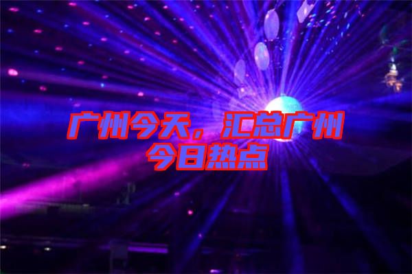 廣州今天，匯總廣州今日熱點(diǎn)