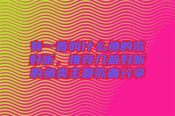 有一首叫什么魚的歌好聽，推薦幾首好聽的魚類主題歌曲分享