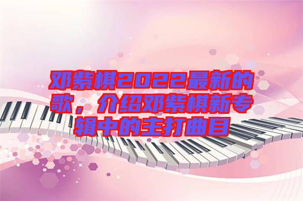 鄧紫棋2022最新的歌，介紹鄧紫棋新專輯中的主打曲目