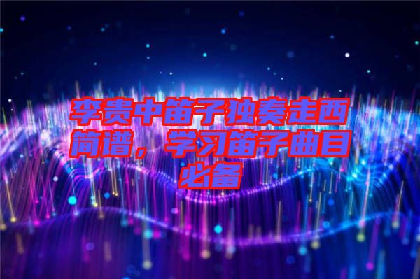李貴中笛子獨(dú)奏走西簡譜，學(xué)習(xí)笛子曲目必備