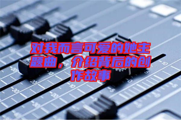對我而言可愛的她主題曲，介紹背后的創(chuàng)作故事