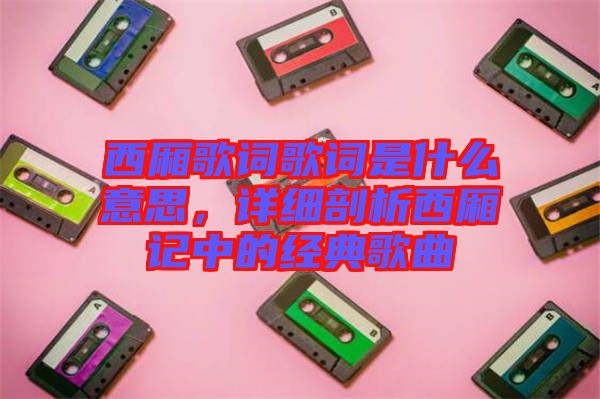 西廂歌詞歌詞是什么意思，詳細(xì)剖析西廂記中的經(jīng)典歌曲