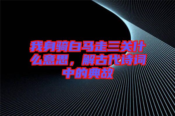 我身騎白馬走三關(guān)什么意思，解古代詩詞中的典故