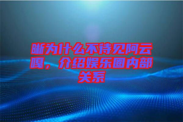 晰為什么不待見阿云嘎，介紹娛樂圈內(nèi)部關(guān)系