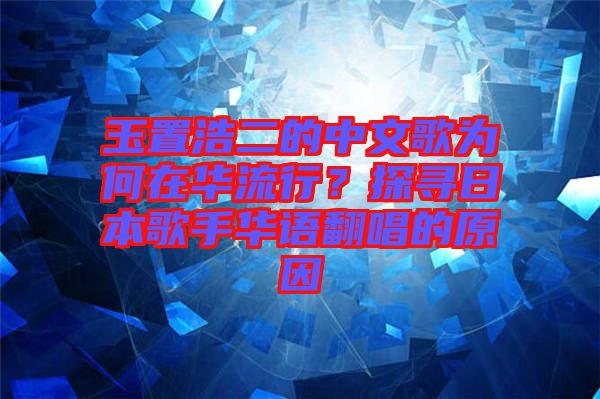 玉置浩二的中文歌為何在華流行？探尋日本歌手華語翻唱的原因