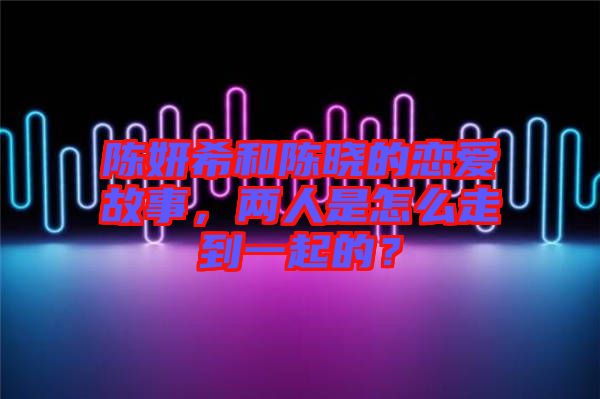 陳妍希和陳曉的戀愛故事，兩人是怎么走到一起的？