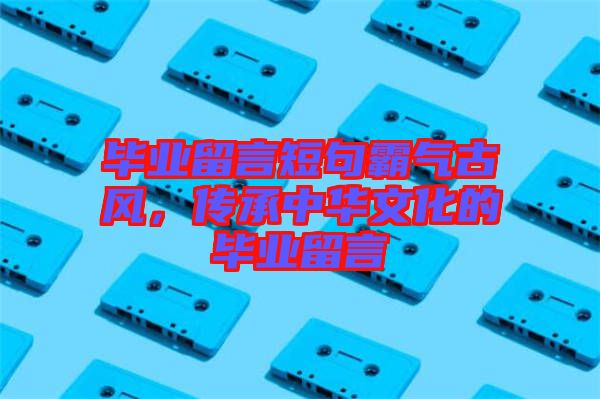 畢業(yè)留言短句霸氣古風，傳承中華文化的畢業(yè)留言