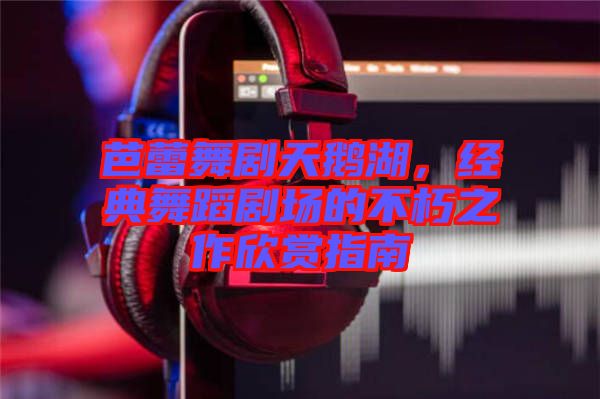 芭蕾舞劇天鵝湖，經(jīng)典舞蹈劇場(chǎng)的不朽之作欣賞指南