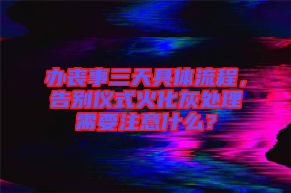 辦喪事三天具體流程，告別儀式火化灰處理需要注意什么？