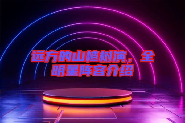遠(yuǎn)方的山楂樹演，全明星陣容介紹