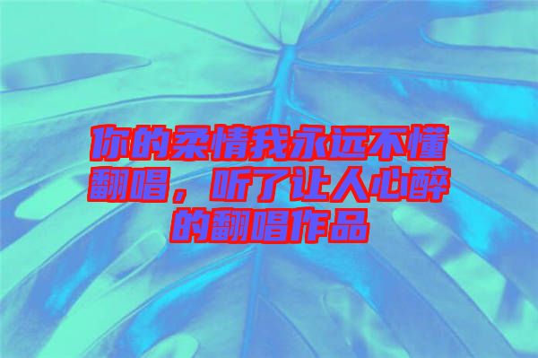 你的柔情我永遠(yuǎn)不懂翻唱，聽了讓人心醉的翻唱作品