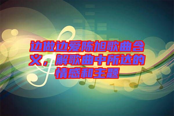 邊做邊愛陳旭歌曲含義，解歌曲中所達(dá)的情感和主題