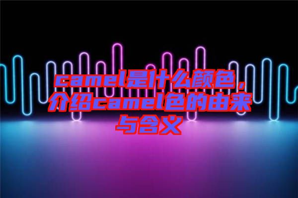 camel是什么顏色，介紹camel色的由來與含義