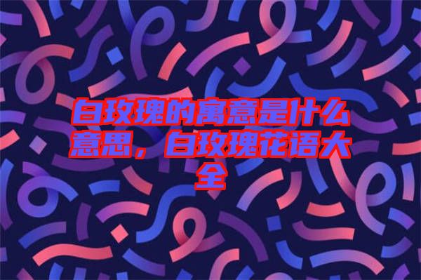 白玫瑰的寓意是什么意思，白玫瑰花語大全