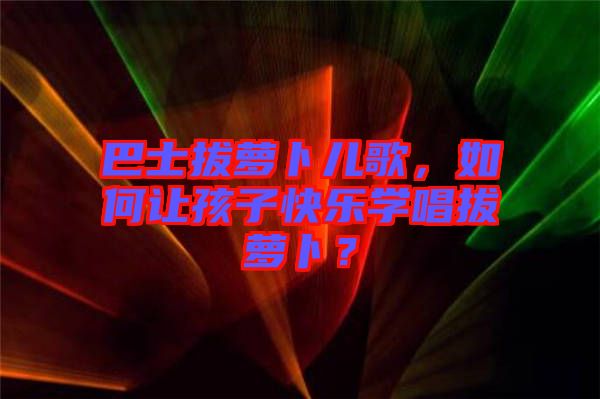 巴士拔蘿卜兒歌，如何讓孩子快樂學(xué)唱拔蘿卜？