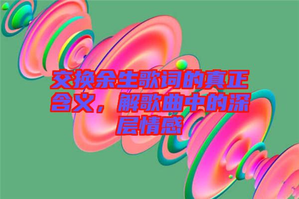 交換余生歌詞的真正含義，解歌曲中的深層情感
