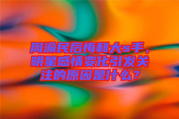 周渝民后悔和大s手，明星感情變化引發(fā)關(guān)注的原因是什么？