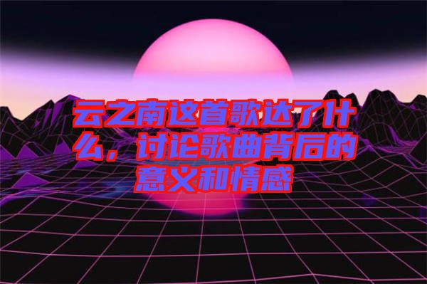 云之南這首歌達(dá)了什么，討論歌曲背后的意義和情感