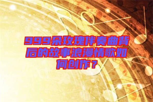 999朵玫瑰伴奏曲背后的故事浪漫情歌如何創(chuàng)作？