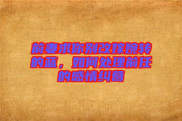 前妻求你別改嫁婉轉的藍，如何處理前任的感情糾葛