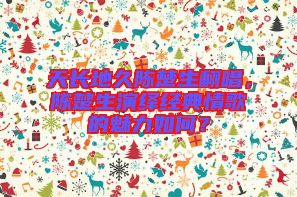 天長地久陳楚生翻唱，陳楚生演繹經(jīng)典情歌的魅力如何？