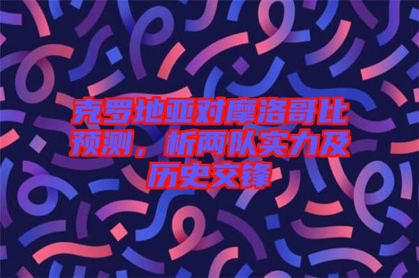 克羅地亞對(duì)摩洛哥比預(yù)測，析兩隊(duì)實(shí)力及歷史交鋒