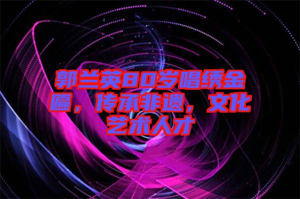 郭蘭英80歲唱繡金匾，傳承非遺，文化藝術人才