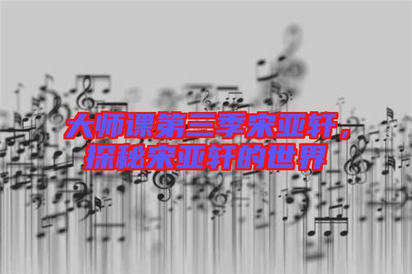 大師課第三季宋亞軒，探秘宋亞軒的世界