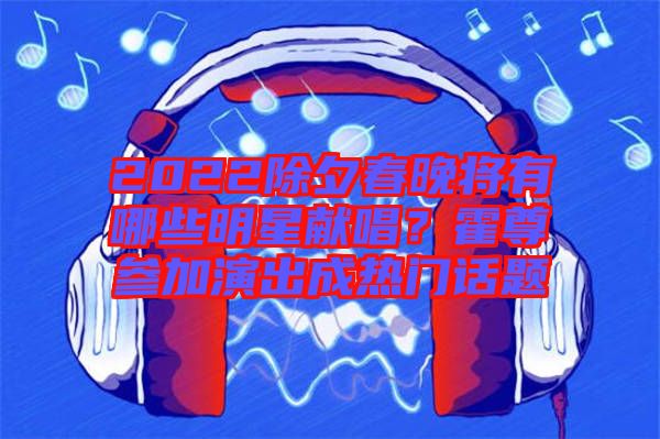 2022除夕春晚將有哪些明星獻(xiàn)唱？霍尊參加演出成熱門(mén)話(huà)題
