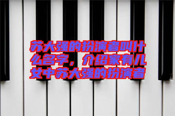 蘇大強(qiáng)的扮演者叫什么名字，介紹家有兒女中蘇大強(qiáng)的扮演者