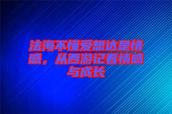 法海不懂愛(ài)想達(dá)是情感，從西游記看情感與成長(zhǎng)