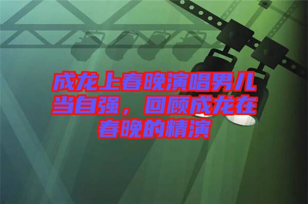 成龍上春晚演唱男兒當自強，回顧成龍在春晚的精演