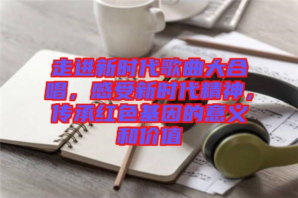 走進(jìn)新時(shí)代歌曲大合唱，感受新時(shí)代精神，傳承紅色基因的意義和價(jià)值
