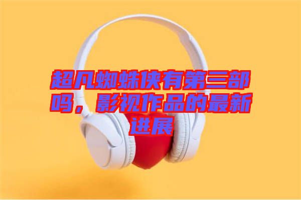 超凡蜘蛛俠有第三部嗎，影視作品的最新進展