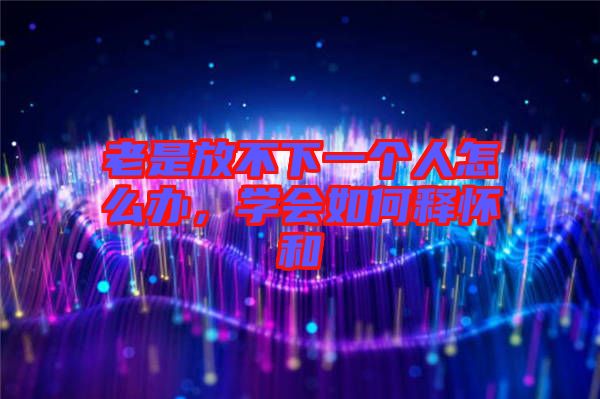 老是放不下一個人怎么辦，學(xué)會如何釋懷和