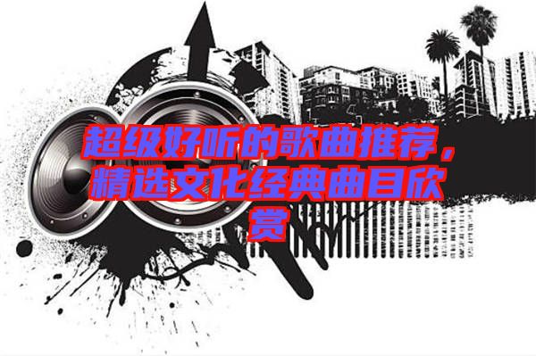 超級好聽的歌曲推薦，精選文化經(jīng)典曲目欣賞