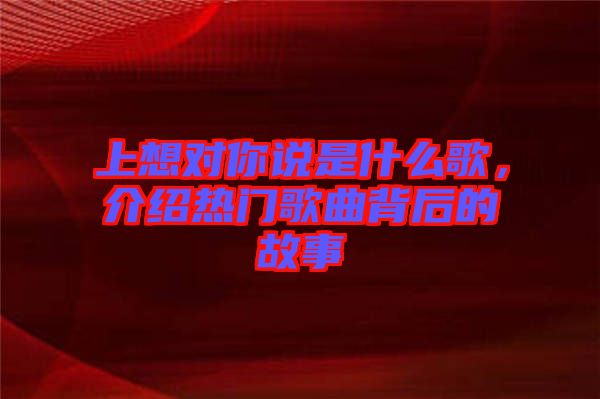 上想對(duì)你說(shuō)是什么歌，介紹熱門(mén)歌曲背后的故事