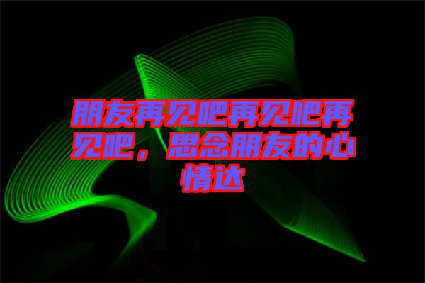 朋友再見吧再見吧再見吧，思念朋友的心情達(dá)