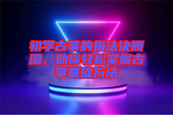 初學(xué)古箏的指法訣順溜，助你輕松掌握古箏基礎(chǔ)方法