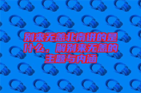 別來無恙北南講的是什么，解別來無恙的主題與內(nèi)涵