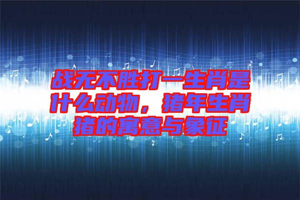 戰(zhàn)無不勝打一生肖是什么動物，豬年生肖豬的寓意與象征